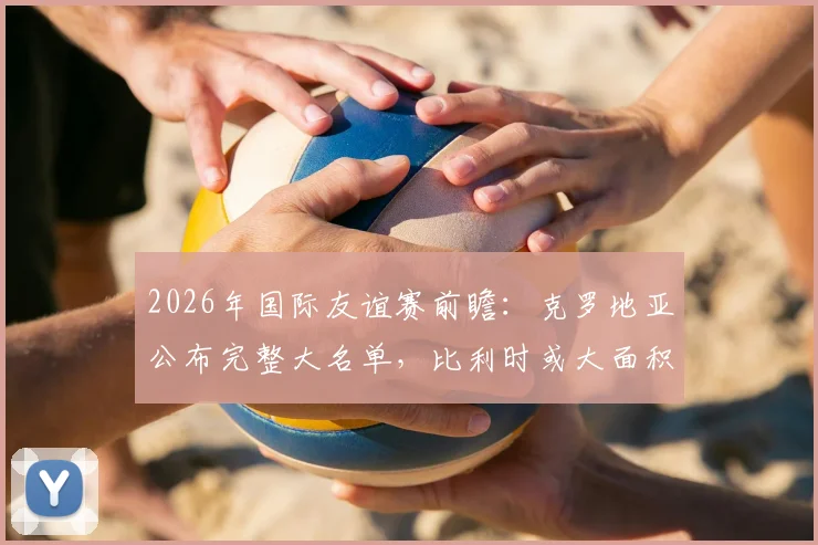 2026年国际友谊赛前瞻:克罗地亚公布完整大名单,比利时或大面积轮换阵容练兵