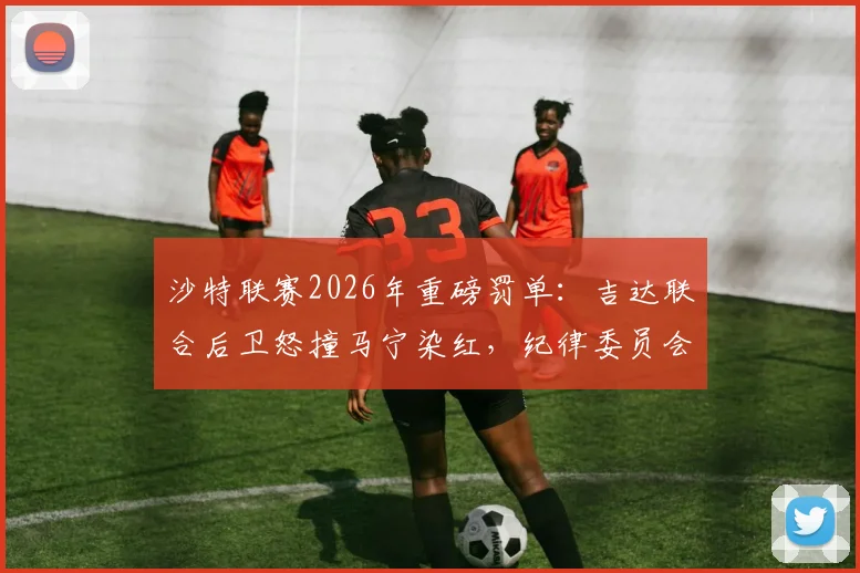 沙特联赛2026年重磅罚单：吉达联合后卫怒撞马宁染红，纪律委员会介入调查处罚结果分析
