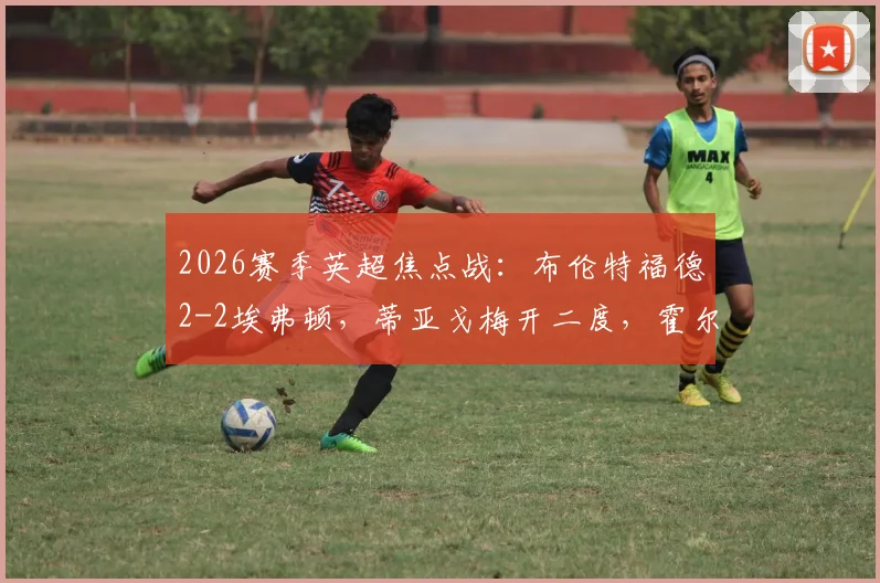 2026赛季英超焦点战：布伦特福德2-2埃弗顿，蒂亚戈梅开二度，霍尔补时救主全记录