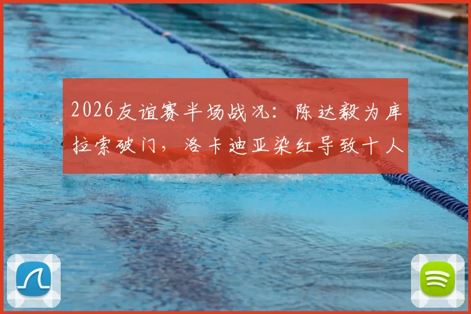 2026友谊赛半场战况：陈达毅为库拉索破门，洛卡迪亚染红导致十人作战，暂1-1平苏格兰