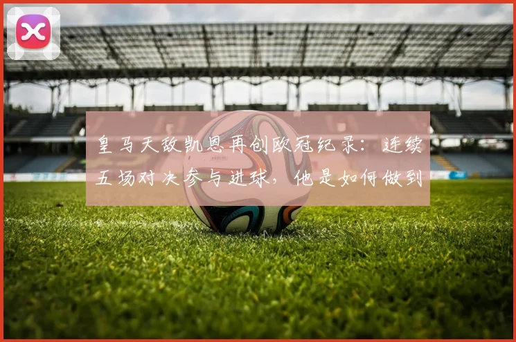 皇马天敌凯恩再创欧冠纪录：连续五场对决参与进球，他是如何做到的？