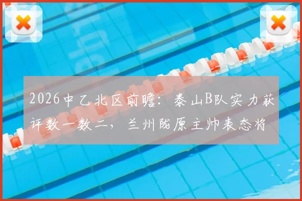 2026中乙北区前瞻:泰山B队实力获评数一数二,兰州陇原主帅表态将全力以赴应对挑战