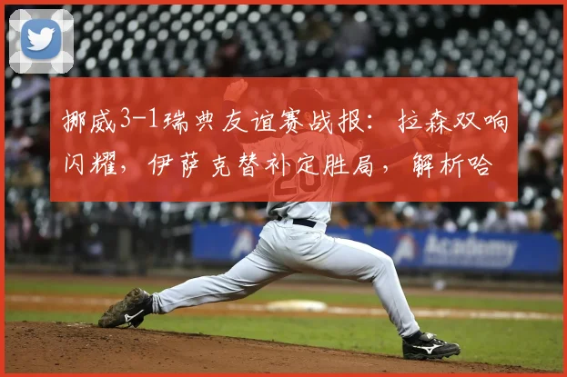 挪威3-1瑞典友谊赛战报:拉森双响闪耀,伊萨克替补定胜局,解析哈兰德缺席下进攻线如何运转