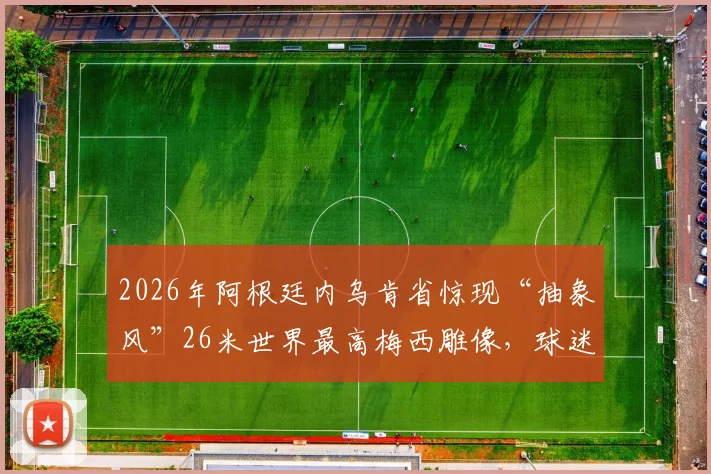 2026年阿根廷内乌肯省惊现“抽象风”26米世界最高梅西雕像，球迷热议其背后文化与设计理念