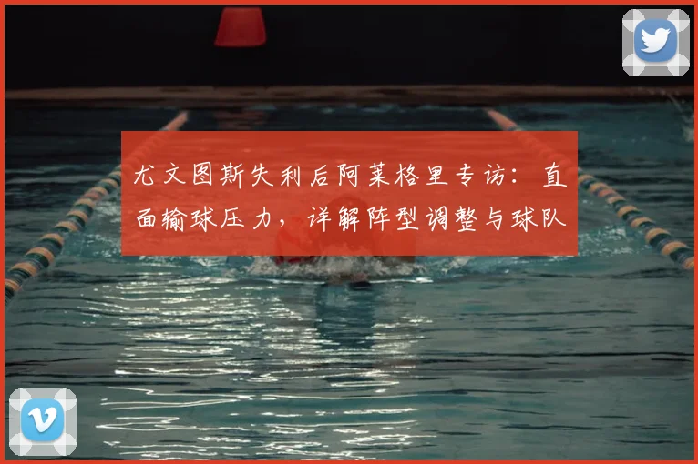 尤文图斯失利后阿莱格里专访:直面输球压力,详解阵型调整与球队信心重建之路