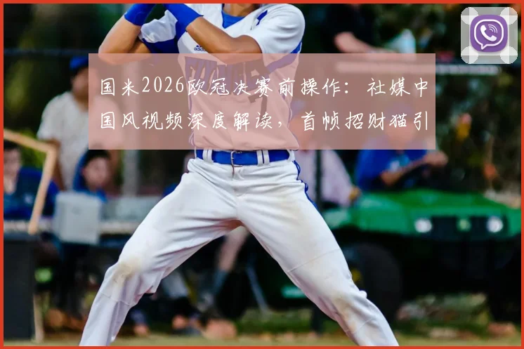 国米2026欧冠决赛前操作：社媒中国风视频深度解读，首帧招财猫引爆国内球迷圈