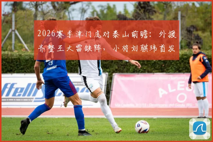 2026赛季津门虎对泰山前瞻:外援齐整王大雷缺阵,小将刘骐玮首发引关注